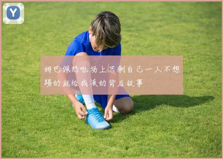 姆巴佩怒吼场上只剩自己一人不想踢的就给我滚的背后故事