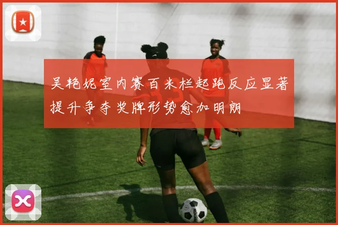 吴艳妮室内赛百米栏起跑反应显著提升争夺奖牌形势愈加明朗