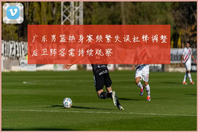 广东男篮热身赛频繁失误杜锋调整后卫阵容需持续观察