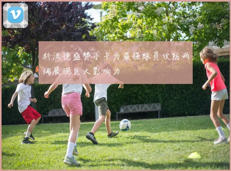 科沃德盛赞小卡为最强球员攻防两端展现巨大影响力
