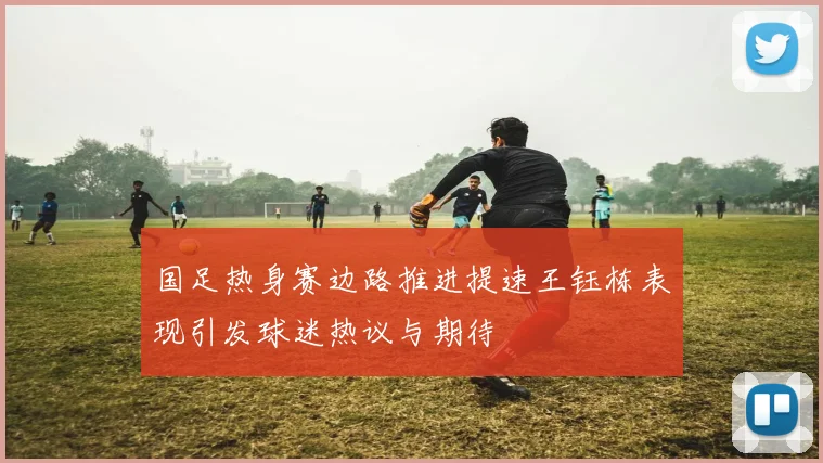 国足热身赛边路推进提速王钰栋表现引发球迷热议与期待