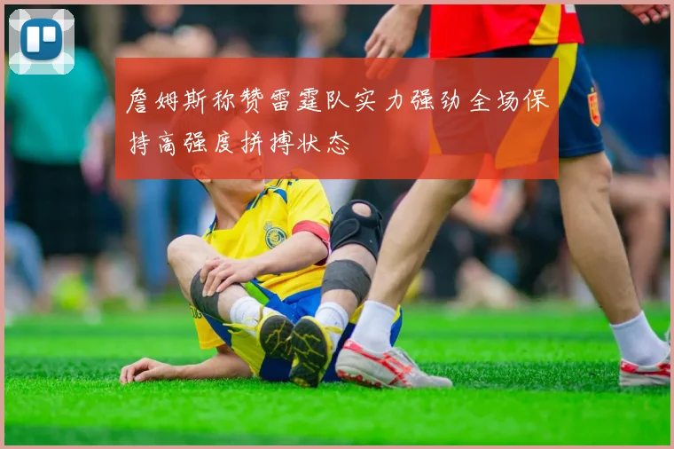 詹姆斯称赞雷霆队实力强劲全场保持高强度拼搏状态