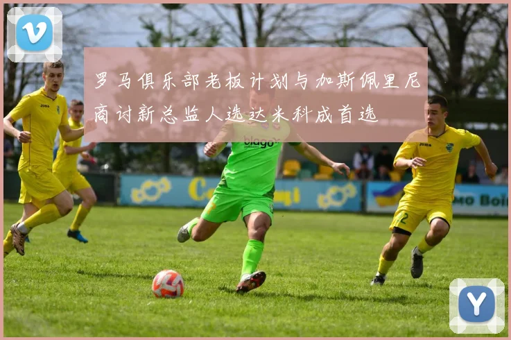 罗马俱乐部老板计划与加斯佩里尼商讨新总监人选达米科成首选
