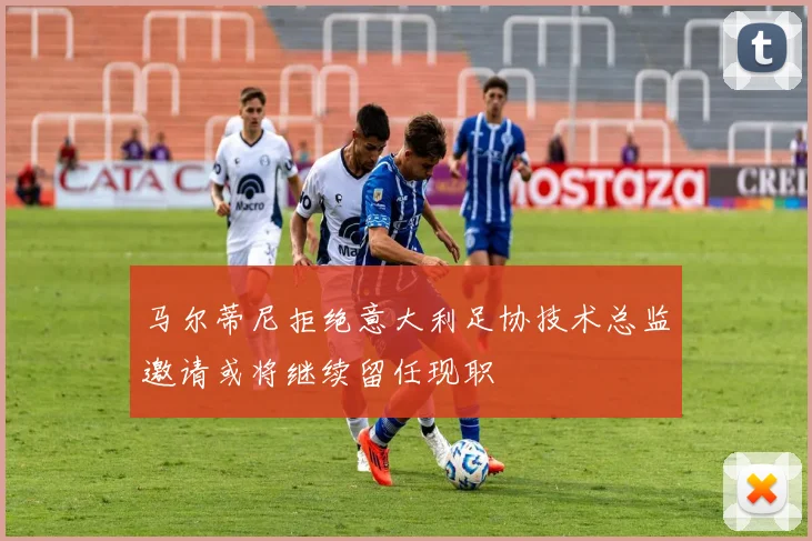 马尔蒂尼拒绝意大利足协技术总监邀请或将继续留任现职
