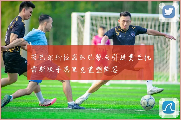 若巴尔科拉离队巴黎或引进费兰托雷斯联手恩里克重塑阵容