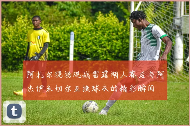 阿扎尔现场观战雷霆湖人赛后与阿杰伊米切尔互换球衣的精彩瞬间