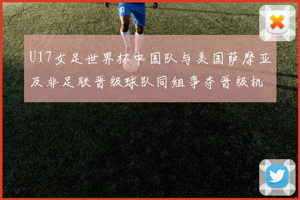 U17女足世界杯中国队与美国萨摩亚及非足联晋级球队同组争夺晋级机会