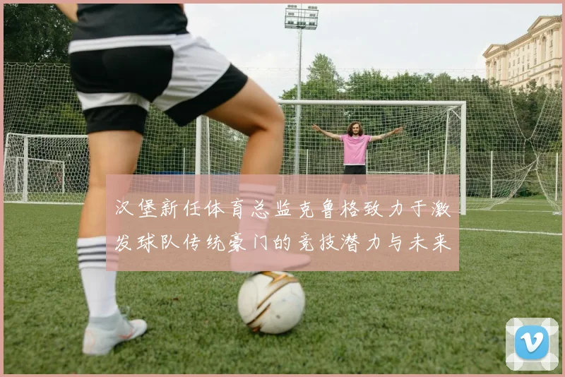 汉堡新任体育总监克鲁格致力于激发球队传统豪门的竞技潜力与未来发展