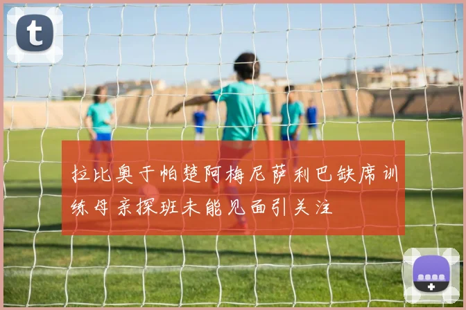 拉比奥于帕楚阿梅尼萨利巴缺席训练母亲探班未能见面引关注