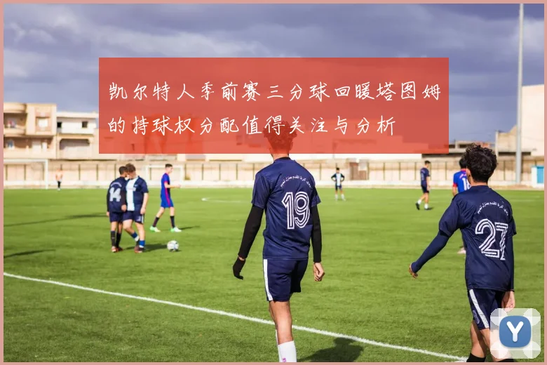 凯尔特人季前赛三分球回暖塔图姆的持球权分配值得关注与分析