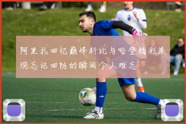 阿里扎回忆巅峰科比与哈登精彩表现忘记回防的瞬间令人难忘