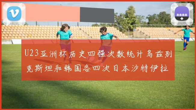 U23亚洲杯历史四强次数统计乌兹别克斯坦和韩国各四次日本沙特伊拉克三次