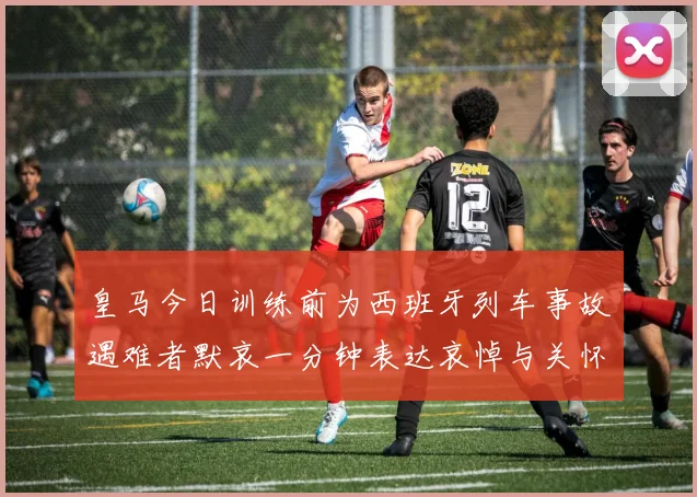 皇马今日训练前为西班牙列车事故遇难者默哀一分钟表达哀悼与关怀