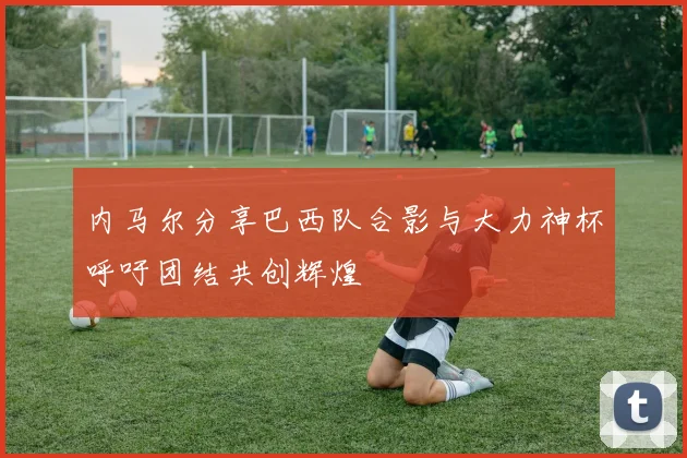 内马尔分享巴西队合影与大力神杯呼吁团结共创辉煌