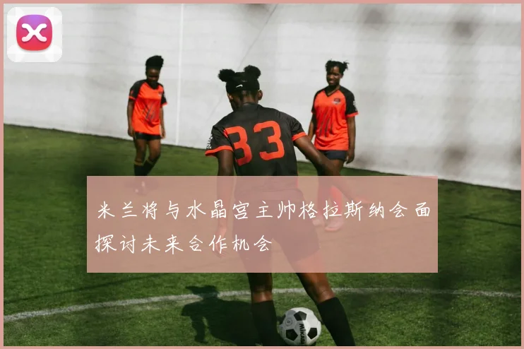 米兰将与水晶宫主帅格拉斯纳会面探讨未来合作机会