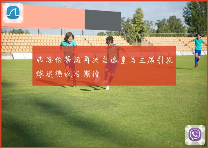 弗洛伦蒂诺再次当选皇马主席引发球迷热议与期待