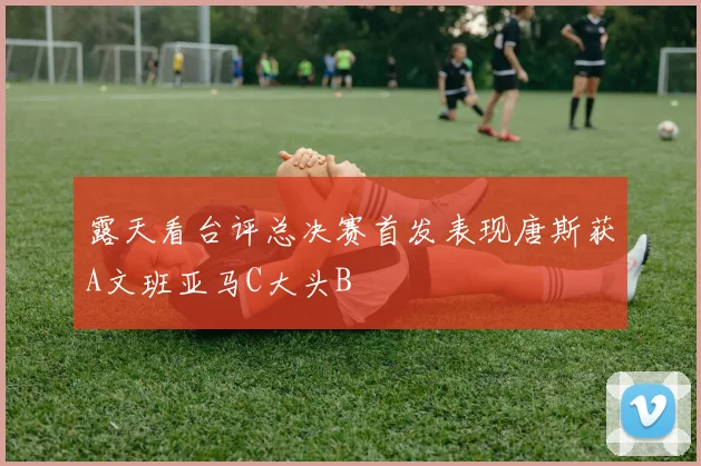 露天看台评总决赛首发表现唐斯获A文班亚马C大头B