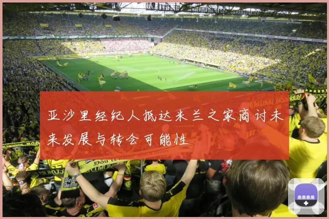 亚沙里经纪人抵达米兰之家商讨未来发展与转会可能性