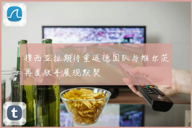 穆西亚拉期待重返德国队与维尔茨再度联手展现默契