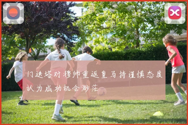 门迭塔对穆帅重返皇马持谨慎态度认为成功机会渺茫