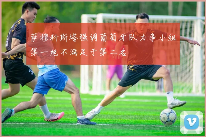 萨穆科斯塔强调葡萄牙队力争小组第一绝不满足于第二名